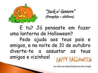 “Jack-o’-lantern”
               (Pumpkin – abóbora)


    E tu? Já pensaste em fazer
uma lanterna de Halloween?
    Pede ajuda aos teus pais e
amigos, e na noite de 31 de outubro
diverte-te a assustar os teus
amigos e vizinhos!
                    Por: Maria Inês Almeida (Professora da AEC de Inglês)
 