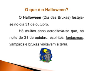 O que é o Halloween?
     O Halloween (Dia das Bruxas) festeja-
se no dia 31 de outubro.
     Há muitos anos acreditava-se que, na
noite de 31 de outubro, espíritos, fantasmas,
vampiros e bruxas visitavam a terra.
 