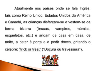 Atualmente nos países onde se fala Inglês,
tais como Reino Unido, Estados Unidos da América
e Canadá, as crianças disfarçam-se e vestem-se de
forma      bizarra   (bruxas,   vampiros,     múmias,
esqueletos, etc.) e andam de casa em casa, de
noite, a bater à porta e a pedir doces, gritando o
célebre: “trick or treat” (“Doçura ou travessura”).
 