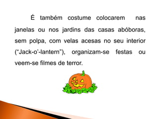 É também costume colocarem               nas
janelas ou nos jardins das casas abóboras,
sem polpa, com velas acesas no seu interior
(“Jack-o’-lantern”),   organizam-se   festas   ou
veem-se filmes de terror.
 