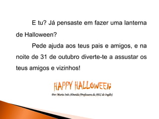 E tu? Já pensaste em fazer uma lanterna
de Halloween?
     Pede ajuda aos teus pais e amigos, e na
noite de 31 de outubro diverte-te a assustar os
teus amigos e vizinhos!



            Por: Maria Inês Almeida (Professora da AEC de Inglês)
 
