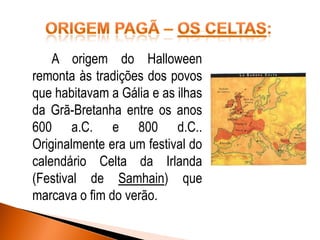 A origem do Halloween
remonta às tradições dos povos
que habitavam a Gália e as ilhas
da Grã-Bretanha entre os anos
600 a.C. e 800 d.C..
Originalmente era um festival do
calendário Celta da Irlanda
(Festival de Samhain) que
marcava o fim do verão.

 