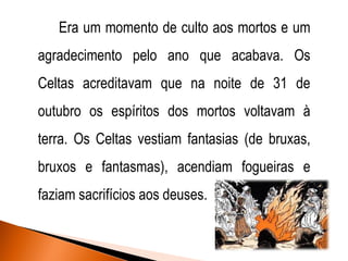 Era um momento de culto aos mortos e um
agradecimento pelo ano que acabava. Os

Celtas acreditavam que na noite de 31 de
outubro os espíritos dos mortos voltavam à

terra. Os Celtas vestiam fantasias (de bruxas,
bruxos e fantasmas), acendiam fogueiras e
faziam sacrifícios aos deuses.

 
