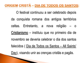 O festival continuou a ser celebrado depois

da conquista romana dos antigos territórios
celtas. Entretanto, a nova religião – o

Cristianismo – instituiu que no primeiro dia de
novembro se deveria celebrar o dia dos santos

falecidos ( Dia de Todos os Santos – All Saints’
Day), visando unir as crenças cristãs e pagãs.

 