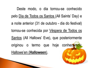 Deste modo, o dia tornou-se conhecido

pelo Dia de Todos os Santos (All Saints’ Day) e
a noite anterior (31 de outubro - dia do festival)

tornou-se conhecida por Véspera de Todos os
Santos (All Hallows’ Eve), que posteriormente

originou o termo que hoje conhecemos:
Hallowe’en (Halloween).

 