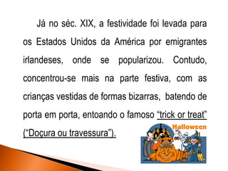 Já no séc. XIX, a festividade foi levada para
os Estados Unidos da América por emigrantes
irlandeses, onde se popularizou. Contudo,
concentrou-se mais na parte festiva, com as
crianças vestidas de formas bizarras, batendo de
porta em porta, entoando o famoso “trick or treat”
(“Doçura ou travessura”).

 