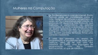  Se Tim Berners-Lee é o pai da internet, Radia
Perlman pode ser considerada como a
mãe. Designer de software e engenheira de
redes, ela foi a responsável pela criação do
protocolo STP (Spanning Tree Protocol), que
melhorou a performance de sistemas
conectados ao evitar a realização de loops
de dados, garantindo que as informações
trafeguem mesmo em caso de problemas,
sem ficarem perdidas tentando firmar uma
conexão inexistente.
 É uma das pioneiras no ensino de
programação e arquiteturas de redes para
crianças, além de ter sido uma das
criadoras do TORTIS, uma linguagem de
programação com fins também
educacionais, só que de robótica.
Mulheres na Computação
 