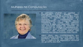  A primeira mulher a ganhar o
prestigiado Turing Award, Allen
trabalhou durante 45 anos na IBM, onde
esteve no centro de muitos dos
avanços da computação e,
principalmente, na chegada dessas
máquinas às casas das pessoas
comuns. É dela, por exemplo, algumas
das principais bases de sistemas de
otimização de código e paralelização,
permitindo que softwares avançados
rodassem de maneira melhor até
mesmo nos computadores mais fracos.
 Além disso, seu conhecimento em
programação a levou a criar alguns dos
primeiros sistemas de segurança da
NSA, a agência de segurança nacional
do governo dos EUA.
Mulheres na Computação
 