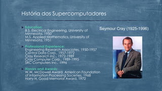  Education:
B.S. Electrical Engineering, University of
Minnesota, 1950
M.S. Applied Mathematics, University of
Minnesota, 1951
 Professional Experience:
Engineering Research Associates, 1950-1957
Control Data Corp., 1957-1972
Cray Research Inc., 1972-1989
Cray Computer Corp., 1989-1995
SRC Computers Inc., 1996
 Honors and Awards:
W.W. McDowell Award, American Foundation
of Information Processing Societies, 1968
Harry H. Good Memorial Award, 1972
História dos Supercomputadores
Seymour Cray (1925-1996)
 
