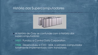  A história de Cray se confunde com a história dos
supercomputadores
• 1957: Fundou a Control Data Corporation
• 1958: Desenvolveu o CDC 1604, o primeiro computador
totalmente implementado com transistores
História dos Supercomputadores
 