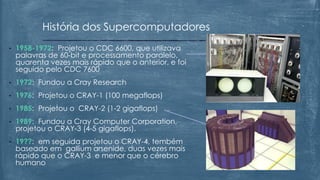 • 1958-1972: Projetou o CDC 6600, que utilizava
palavras de 60-bit e processamento paralelo,
quarenta vezes mais rápido que o anterior, e foi
seguido pelo CDC 7600
• 1972: Fundou a Cray Research
• 1976: Projetou o CRAY-1 (100 megaflops)
• 1985: Projetou o CRAY-2 (1-2 gigaflops)
• 1989: Fundou a Cray Computer Corporation,
projetou o CRAY-3 (4-5 gigaflops).
• 19??: em seguida projetou o CRAY-4, tembém
baseado em gallium arsenide, duas vezes mais
rápido que o CRAY-3 e menor que o cérebro
humano
História dos Supercomputadores
 