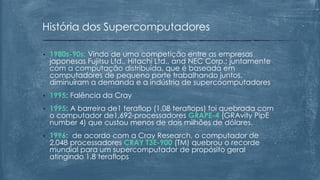 • 1980s-90s: Vindo de uma competição entre as empresas
japonesas Fujitsu Ltd., Hitachi Ltd., and NEC Corp.; juntamente
com a computação distribuída, que é baseada em
computadores de pequeno porte trabalhando juntos,
diminuíram a demanda e a indústria de supercoomputadores
• 1995: Falência da Cray
• 1995: A barreira de1 teraflop (1.08 teraflops) foi quebrada com
o computador de1,692-processadores GRAPE-4 (GRAvity PipE
number 4) que custou menos de dois milhões de dólares.
• 1996: de acordo com a Cray Research, o computador de
2,048 processadores CRAY T3E-900 (TM) quebrou o recorde
mundial para um supercomputador de propósito geral
atingindo 1.8 teraflops
História dos Supercomputadores
 