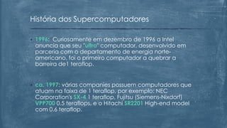 • 1996: Curiosamente em dezembro de 1996 a Intel
anuncia que seu "ultra" computador, desenvolvido em
parceria com o departamento de energia norte-
americano, foi o primeiro computador a quebrar a
barreira de1 teraflop.
• ca. 1997: várias companies possuem computadores que
atuam na faixa de 1 teraflop, por exemplo: NEC
Corporation's SX-4 1 teraflop, Fujitsu (Siemens-Nixdorf)
VPP700 0.5 teraflops, e o Hitachi SR2201 High-end model
com 0.6 teraflop.
História dos Supercomputadores
 