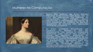  Única filha legítima de Anne Isabella
Milbanke e do poeta Lord Byron, ela foi
uma das precursoras das ciências da
computação. Seu trabalho estava
relacionado à metodologia de cálculo de
uma sequência de números de Bernoulli,
sequências de racionais com operações
altamente complexas.
 O único problema encontrado por
Lovelace, na época, é que ela
simplesmente não possuía o maquinário
necessário para colocar seus estudos à
prova. Seu algoritmo, entretanto, foi
provado como correto anos depois de seu
falecimento, quando ២nalmente chegaram
os equipamentos necessários para essa
verificação. Hoje, ela dá nome a um
prêmio da Sociedade Britânica de
Computação que contempla avanços signi
២cativos em sistemas de informação.
Mulheres na Computação
 