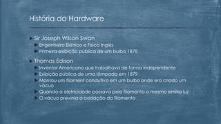  Sir Joseph Wilson Swan
 Engenheiro Elétrico e Físico Inglês
 Primeira exibição pública de um bulbo 1878
 Thomas Edison
 Inventor Americano que trabalhava de forma independente
 Exibição pública de uma lâmpada em 1879
 Montou um filament condutivo em um bulbo onde era criado um
vácuo
 Quando a eletricidade passava pelo filamento o mesmo emitia luz
 O vácuo previnia a oxidação do filamento
História do Hardware
 