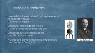  Lee de Forest introduziu um terceiro eletrodo
no tubo de vácuo
 Inventor Americano
 O tubo foi chamado de Tríodo
 O novo eletrodo foi chamado de Grid
 O tubo pôde ser utilizado como
amplificador e chave
 A utilização como chave teve importância
na computação digital
História do Hardware
 