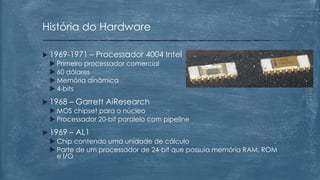  1969-1971 – Processador 4004 Intel
 Primeiro processador comercial
 60 dólares
 Memória dinâmica
 4-bits
 1968 – Garrett AiResearch
 MOS chipset para o núcleo
 Processador 20-bit paralelo com pipeline
 1969 – AL1
 Chip contendo uma unidade de cálculo
 Parte de um processador de 24-bit que possuía memória RAM, ROM
e I/O
História do Hardware
 