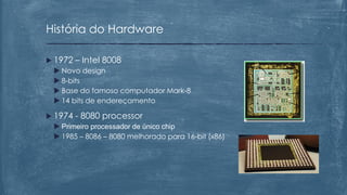  1972 – Intel 8008
 Novo design
 8-bits
 Base do famoso computador Mark-8
 14 bits de endereçamento
 1974 - 8080 processor
 Primeiro processador de único chip
 1985 – 8086 – 8080 melhorado para 16-bit (x86)
História do Hardware
 