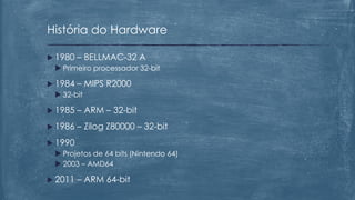  1980 – BELLMAC-32 A
 Primeiro processador 32-bit
 1984 – MIPS R2000
 32-bit
 1985 – ARM – 32-bit
 1986 – Zilog Z80000 – 32-bit
 1990
 Projetos de 64 bits (Nintendo 64)
 2003 – AMD64
 2011 – ARM 64-bit
História do Hardware
 