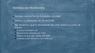  Gordon Moore foi co-fundador da Intel
 Definiu a chamada LEI DE MOORE
 Ele observou que a densidade do chip dobra a cada 18
meses
 O preço também cai
 Inicialmente descrita em 1965
 Espera-se que seja válida até 2020
 Limitado pelo tamanho da molécula
História do Hardware
 