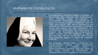  Considerada a primeira mulher a receber um
doutorado em ciências da computação,
Mary Kenneth Keller se formou na
Universidade Washington, na cidade de St.
Louis, nos Estados Unidos. O diploma veio em
1965, mas desde 1958, ela já trabalhava em
oficinais de informática enquanto a indústria
ainda era menos do que incipiente. Sua
contribuição, entretanto, foi fundamental na
criação da linguagem de programação
BASIC, criada com fins didáticos e utilizada
por décadas, até ser substituída pelo Pascal,
mais arrojado, seguro e seguir de melhores
práticas.
 Ela enxergou desde cedo o potencial dos
computadores como uma ferramenta
educacional e voltada para o
desenvolvimento humano, seja por meio de
um maior acesso à informação ou
simplesmente como suporte na sala de aula.
Mulheres na Computação
 