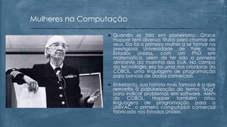  Quando se fala em pioneirismo, Grace
Hopper tem diversos títulos para chamar de
seus. Ela foi a primeira mulher a se formar na
prestigiosa Universidade de Yale, nos
Estados Unidos, com um PhD em
matemática, além de ter sido a primeira
almirante da marinha dos EUA. No campo
da tecnologia, ela foi uma das criadoras do
COBOL, uma linguagem de programação
para bancos de dados comerciais.
 Entretanto, sua história mais famosa é a que
remonta à popularização do termo “bug”
para indicar problemas em software. Além
do COBOL, Hopper também criou
linguagens de programação para o
UNIVAC, o primeiro computador comercial
fabricado nos Estados Unidos.
Mulheres na Computação
 