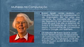  Karen Spark Jones realizou um
trabalho focado em processamento
de linguagem. Ela foi uma das
criadoras do conceito de “inverso
da frequência em documentos”, a
base do que hoje são os sistemas de
busca e localização de conteúdo e
pedra fundamental de companhias
como o Google, por exemplo.
 Os estudos de Karen Sparck Jones
foram desenvolvidos no laboratório
de computação da Universidade de
Cambridge, na Inglaterra, onde ela
trabalhou por quase 30 anos, entre
1974 e 2002.
Mulheres na Computação
 
