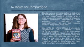  Citada como a primeira mulher a trabalhar
na indústria dos games, Carol Shaw foi uma
das funcionárias originais da Atari. Apesar
disso, ela passou pouco tempo na empresa,
sendo contratada rapidamente pela
Activision e participando do
desenvolvimento de um dos maiores
clássicos dos games, River Raid.
 Seu cartão de visitas a atribuía a função de
“engenheira de software para
microprocessadores”, o que significava que
ela atuava também nos sistemas do próprio
console. E trabalhando com uma máquina
com apenas 128 bytes de memória RAM,
ela foi a responsável por criar o primeiro
sistema de geração procedural de
conteúdo, o que significava que, em River
Raid, uma fase nunca era igual à outra.
Mulheres na Computação
 