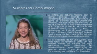  A história de Roberta Williams com os
games começa quando ela foi
apresentada, pelo marido, a Adventure, um
game de aventura baseado unicamente
em texto. Até hoje citado por ela como um
de seus preferidos, o título a levou a pensar
que os games poderiam ter um incrível
potencial visual, o que a levou a
desenvolver, ao lado do marido, Mistery
House. O título com linhas simples foi a base
fundamental da Sierra, que se tornou uma
das empresas mais icônicas do mercado.
 Foi a fundadora da On-Line Systems, que
mais tarde, se tornaria a Sierra, um dos
maiores nomes da indústria de jogos
eletrônicos, tendo participado do
desenvolvimento e/ou distribuição de
grandes nomes como King’s Quest,
Phantasmagoria, Half-Life e Counter-Strike.
Mulheres na Computação
 