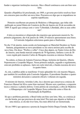 fundar e organizar instituições musicais. Mas o Brasil continuava com um hino sem
                                       letra.

Quando a República foi proclamada, em 1889, o governo provisório resolveu fazer
um concurso para escolher um novo hino. Procurava-se algo que se enquadrasse no
                             espírito republicano.

   Primeiro escolheram um poema de Medeiros e Albuquerque, que tinha sido
publicado no jornal Diário do Comércio do Rio de Janeiro em 26 de novembro de
1889. É aquele que começa com o verso "Liberdade, Liberdade, abre as asas sobre
                                    nós".

   A letra se encontrava à disposição dos maestros que quisessem musicá-la. No
primeiro julgamento, dia 4 de janeiro de 1890, 29 músicos apresentaram seus hinos.
            A Comissão Julgadora selecionou quatro para a finalíssima.

No dia 15 de janeiro, numa sessão em homenagem ao Marechal Deodoro no Teatro
  Santana, perguntaram ao novo presidente se ele estava ansioso pela escolha do
novo hino. Ele disse: "Prefiro o velho". Cinco dias depois, no Teatro Lírico do Rio
 de Janeiro, uma banda marcial composta de 70 figurantes, fanfarra e coro de 30
  vozes regida pelo maestro Carlos de Mesquita executou as músicas finalistas.

  Na ordem, os hinos de Antonio Francisco Braga, Jerônimo de Queirós, Alberto
Nepomuceno e Leopoldo Miguez. Nessa primeira audição, segundo o regulamento,
estavam proibidos os aplausos. Após um curto intervalo, a banda executou de novo
                                os quatro hinos.

 Aí, sim, o público pôde se manifestar. O mais aplaudido foi o do maestro Miguez,
que também foi escolhido pela Comissão Julgadora. O presidente Deodoro e quatro
           ministros deixaram o camarote oficial e voltaram em seguida.

  O ministro do Interior, Aristides Lobo, leu o decreto que conservava a música de
Francisco Manuel da Silva como hino nacional. Mesmo sem a partitura, a orquestra
tocou a música e a platéia delirou. Como prêmio de consolação, a obra de Medeiros
      e Albuquerque e de Leopoldo Miguez ficou conhecida como o Hino da
                             Proclamação da República.

Só que o problema persistia: o Brasil tinha um hino sem letra. Mas, se a música já
era tão bonita, por que precisava de uma letra? Por mais que alguém se habitue a
     uma música, se ela não tiver letra, fica mais difícil de ser memorizada.

 Só em 1909 é que apareceu o poema de Joaquim Osório Duque Estrada. Não era
 