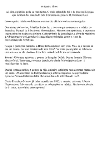 os quatro hinos.

 Aí, sim, o público pôde se manifestar. O mais aplaudido foi o do maestro Miguez,
       que também foi escolhido pela Comissão Julgadora. O presidente Deo

doro e quatro ministros deixaram o camarote oficial e voltaram em seguida.

O ministro do Interior, Aristides Lobo, leu o decreto que conservava a música de
Francisco Manuel da Silva como hino nacional. Mesmo sem a partitura, a orquestra
tocou a música e a platéia delirou. Como prêmio de consolação, a obra de Medeiros
e Albuquerque e de Leopoldo Miguez ficou conhecida como o Hino da
Proclamação da República.

Só que o problema persistia: o Brasil tinha um hino sem letra. Mas, se a música já
era tão bonita, por que precisava de uma letra? Por mais que alguém se habitue a
uma música, se ela não tiver letra, fica mais difícil de ser memorizada.

Só em 1909 é que apareceu o poema de Joaquim Osório Duque Estrada. Não era
ainda oficial. Tanto que, sete anos depois, ele ainda foi obrigado a fazer 11
modificações na letra.

Duque Estrada ganhou 5 contos de réis, dinheiro suficiente para comprar metade de
um carro. O Centenário da Independência já estava chegando. Aí o presidente
Epitácio Pessoa declarou a letra oficial no dia 6 de setembro de 1922.

Como Francisco Manoel já tinha morrido em 1865, o maestro cearense Alberto
Nepomuceno foi chamado para fazer as adaptações na música. Finalmente, depois
de 91 anos, nosso hino estava pronto!
 