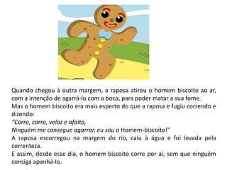Quando chegou à outra margem, a raposa atirou o homem biscoito ao ar,
com a intenção de agarrá-lo com a boca, para poder matar a sua fome.
Mas o homem biscoito era mais esperto do que a raposa e fugiu correndo e
dizendo:
“Corre, corre, veloz e afoito,
Ninguém me consegue agarrar, eu sou o Homem-biscoito!"
A raposa escorregou na margem do rio, caiu à água e foi levada pela
correnteza.
E assim, desde esse dia, o homem biscoito corre por aí, sem que ninguém
consiga apanhá-lo.
 