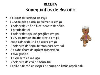 RECEITA
Bonequinhos de Biscoito
• 3 xícaras de farinha de trigo
• 1 1/2 colher de chá de fermento em pó
• 1 colher de chá de bicarbonato de sódio
• 1 pitada de sal
• 1 colher de sopa de gengibre em pó
• 1 1/2 colher de chá de canela em pó
• meia colher de chá de cravo em pó
• 6 colheres de sopa de manteiga sem sal
• 3 / 4 de xícara de açúcar mascavado
• 1 ovo grande
• 1 / 2 xícara de melaço
• 2 colheres de chá de baunilha
• 1 colher de chá de raspas de casca de limão (opcional)
 