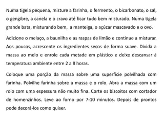 Numa tigela pequena, misture a farinha, o fermento, o bicarbonato, o sal,
o gengibre, a canela e o cravo até ficar tudo bem misturado. Numa tigela
grande bata, misturando bem, a manteiga, o açúcar mascavado e o ovo.
Adicione o melaço, a baunilha e as raspas de limão e continue a misturar.
Aos poucos, acrescente os ingredientes secos de forma suave. Divida a
massa ao meio e enrole cada metade em plástico e deixe descansar à
temperatura ambiente entre 2 a 8 horas.
Coloque uma porção da massa sobre uma superfície polvilhada com
farinha. Polvilhe farinha sobre a massa e o rolo. Abra a massa com um
rolo com uma espessura não muito fina. Corte os biscoitos com cortador
de homenzinhos. Leve ao forno por 7-10 minutos. Depois de prontos
pode decorá-los como quiser.
 