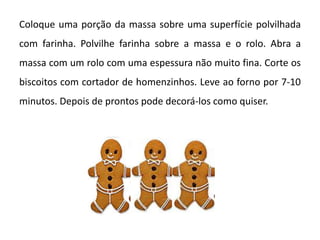 Coloque uma porção da massa sobre uma superfície polvilhada
com farinha. Polvilhe farinha sobre a massa e o rolo. Abra a
massa com um rolo com uma espessura não muito fina. Corte os
biscoitos com cortador de homenzinhos. Leve ao forno por 7-10
minutos. Depois de prontos pode decorá-los como quiser.
 