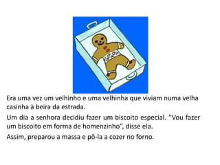 Era uma vez um velhinho e uma velhinha que viviam numa velha
casinha à beira da estrada.
Um dia a senhora decidiu fazer um biscoito especial. “Vou fazer
um biscoito em forma de homenzinho”, disse ela.
Assim, preparou a massa e pô-la a cozer no forno.
 