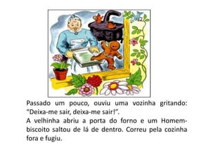 Passado um pouco, ouviu uma vozinha gritando:
“Deixa-me sair, deixa-me sair!”.
A velhinha abriu a porta do forno e um Homem-
biscoito saltou de lá de dentro. Correu pela cozinha
fora e fugiu.
 
