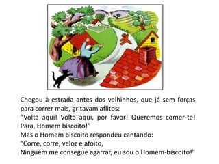 Chegou à estrada antes dos velhinhos, que já sem forças
para correr mais, gritavam aflitos:
“Volta aqui! Volta aqui, por favor! Queremos comer-te!
Para, Homem biscoito!”
Mas o Homem biscoito respondeu cantando:
“Corre, corre, veloz e afoito,
Ninguém me consegue agarrar, eu sou o Homem-biscoito!"
 