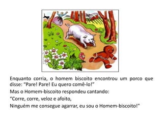 Enquanto corria, o homem biscoito encontrou um porco que
disse: “Pare! Pare! Eu quero comê-lo!”
Mas o Homem-biscoito respondeu cantando:
“Corre, corre, veloz e afoito,
Ninguém me consegue agarrar, eu sou o Homem-biscoito!"
 