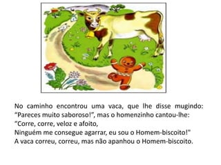 No caminho encontrou uma vaca, que lhe disse mugindo:
“Pareces muito saboroso!”, mas o homenzinho cantou-lhe:
“Corre, corre, veloz e afoito,
Ninguém me consegue agarrar, eu sou o Homem-biscoito!"
A vaca correu, correu, mas não apanhou o Homem-biscoito.
 