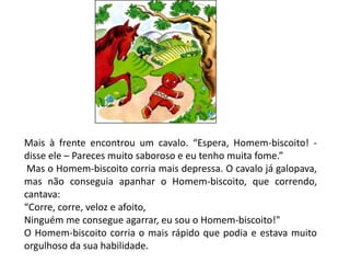 Mais à frente encontrou um cavalo. “Espera, Homem-biscoito! -
disse ele – Pareces muito saboroso e eu tenho muita fome.”
Mas o Homem-biscoito corria mais depressa. O cavalo já galopava,
mas não conseguia apanhar o Homem-biscoito, que correndo,
cantava:
“Corre, corre, veloz e afoito,
Ninguém me consegue agarrar, eu sou o Homem-biscoito!"
O Homem-biscoito corria o mais rápido que podia e estava muito
orgulhoso da sua habilidade.
 