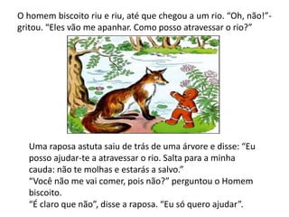 O homem biscoito riu e riu, até que chegou a um rio. “Oh, não!”-
gritou. “Eles vão me apanhar. Como posso atravessar o rio?”
Uma raposa astuta saiu de trás de uma árvore e disse: “Eu
posso ajudar-te a atravessar o rio. Salta para a minha
cauda: não te molhas e estarás a salvo.”
“Você não me vai comer, pois não?” perguntou o Homem
biscoito.
“É claro que não”, disse a raposa. “Eu só quero ajudar”.
 