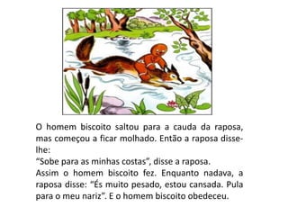 O homem biscoito saltou para a cauda da raposa,
mas começou a ficar molhado. Então a raposa disse-
lhe:
“Sobe para as minhas costas”, disse a raposa.
Assim o homem biscoito fez. Enquanto nadava, a
raposa disse: “És muito pesado, estou cansada. Pula
para o meu nariz”. E o homem biscoito obedeceu.
 