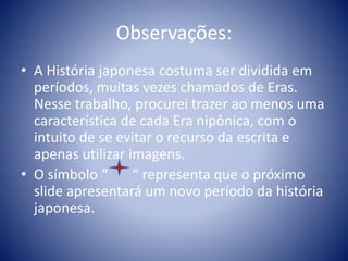 Observações:
• A História japonesa costuma ser dividida em
períodos, muitas vezes chamados de Eras.
Nesse trabalho, procurei trazer ao menos uma
característica de cada Era nipônica, com o
intuito de se evitar o recurso da escrita e
apenas utilizar imagens.
• O símbolo “ “ representa que o próximo
slide apresentará um novo período da história
japonesa.
 