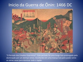 Inicio da Guerra de Ōnin: 1466 DC
"O Período dos Estados Guerreiros". Este período foi uma longa luta prolongada pela
dominação por um daimyo único, resultando em uma maciça luta pelo poder entre
as várias casas para dominar todo o Japão.
 