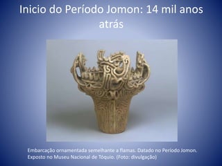 Inicio do Período Jomon: 14 mil anos
atrás
Embarcação ornamentada semelhante a flamas. Datado no Período Jomon.
Exposto no Museu Nacional de Tóquio. (Foto: divulgação)
 