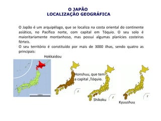 O JAPÃO
                LOCALIZAÇÃO GEOGRÁFICA


O Japão é um arquipélago, que se localiza na costa oriental do continente
asiático, no Pacífico norte, com capital em Tóquio. O seu solo é
maioritariamente montanhoso, mas possui algumas planícies costeiras
férteis.
O seu território é constituído por mais de 3000 ilhas, sendo quatro as
principais:
               Hokkaidou



                                Honshuu, que tem
                                a capital ,Tóquio.




                                           Shikoku
                                                          Kyuushuu
 