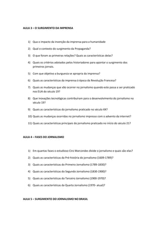 AULA 3 – O SURGIMENTO DA IMPRENSA



   1) Qua o impacto da invenção da imprensa para a humanidade

   2) Qual o contexto do surgimento da Propaganda?

   3) O que foram as primeiras relações? Quais as características delas?

   4) Quais os critérios adotados pelos historiadores para apontar o surgimento dos
      primeiros jornais.

   5) Com que objetivo a burguesia se apropria da imprensa?

   6) Quais as características da imprensa à época da Revolução Francesa?

   7) Quais as mudanças que vão ocorrer no jornalismo quando este passa a ser praticado
      nos EUA do século 19?

   8) Que inovações tecnológicas contribuíram para o desenvolvimento do jornalismo no
      século 19?

   9) Quais as características do jornalismo praticado no século XX?

   10) Quais as mudanças ocorridas no jornalismo impresso com o advento da internet?

   11) Quais as características principais do jornalismo praticado no início do século 21?



AULA 4 – FASES DO JORNALISMO



   1) Em quantas fases o estudioso Ciro Marcondes divide o jornalismo e quais são elas?

   2) Quais as características da Pré-história do jornalismo (1609-1789)?

   3) Quais as características do Primeiro Jornalismo (1789-1830)?

   4) Quais as características do Segundo Jornalismo (1830-1900)?

   5) Quais as características do Terceiro Jornalismo (1900-1970)?

   6) Quais as características da Quarto Jornalismo (1970- atual)?



AULA 5 – SURGIMENTO DO JORNALISMO NO BRASIL
 