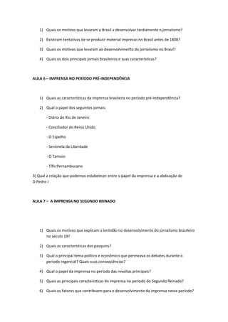 1) Quais os motivos que levaram o Brasil a desenvolver tardiamente o jornalismo?

   2) Existiram tentativas de se produzir material impresso no Brasil antes de 1808?

   3) Quais os motivos que levaram ao desenvolvimento do jornalismo no Brasil?

   4) Quais os dois principais jornais brasileiros e suas características?



AULA 6 – IMPRENSA NO PERÍODO PRÉ-INDEPENDÊNCIA



   1) Quais as características da imprensa brasileira no período pré-Independência?

   2) Qual o papel dos seguintes jornais:

       - Diário do Rio de Janeiro

       - Conciliador do Reino Unido

       - O Espelho

       - Sentinela da Liberdade

       - O Tamoio

       - Tífis Pernambucano

3) Qual a relação que podemos estabelecer entre o papel da imprensa e a abdicação de
D.Pedro I



AULA 7 – A IMPRENSA NO SEGUNDO REINADO




   1) Quais os motivos que explicam a lentidão no desenvolvimento do jornalismo brasileiro
      no século 19?

   2) Quais as características dos pasquins?

   3) Qual o principal tema político e econômico que permeava os debates durante o
      período regencial? Quais suas conseqüências?

   4) Qual o papel da imprensa no período das revoltas principais?

   5) Quais as principais características da imprensa no período do Segundo Reinado?

   6) Quais os fatores que contribuem para o desenvolvimento da imprensa nesse período?
 