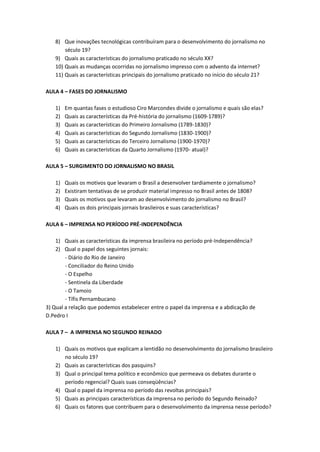 8) Que inovações tecnológicas contribuíram para o desenvolvimento do jornalismo no
       século 19?
   9) Quais as características do jornalismo praticado no século XX?
   10) Quais as mudanças ocorridas no jornalismo impresso com o advento da internet?
   11) Quais as características principais do jornalismo praticado no início do século 21?

AULA 4 – FASES DO JORNALISMO

   1)   Em quantas fases o estudioso Ciro Marcondes divide o jornalismo e quais são elas?
   2)   Quais as características da Pré-história do jornalismo (1609-1789)?
   3)   Quais as características do Primeiro Jornalismo (1789-1830)?
   4)   Quais as características do Segundo Jornalismo (1830-1900)?
   5)   Quais as características do Terceiro Jornalismo (1900-1970)?
   6)   Quais as características da Quarto Jornalismo (1970- atual)?

AULA 5 – SURGIMENTO DO JORNALISMO NO BRASIL

   1)   Quais os motivos que levaram o Brasil a desenvolver tardiamente o jornalismo?
   2)   Existiram tentativas de se produzir material impresso no Brasil antes de 1808?
   3)   Quais os motivos que levaram ao desenvolvimento do jornalismo no Brasil?
   4)   Quais os dois principais jornais brasileiros e suas características?

AULA 6 – IMPRENSA NO PERÍODO PRÉ-INDEPENDÊNCIA

    1) Quais as características da imprensa brasileira no período pré-Independência?
    2) Qual o papel dos seguintes jornais:
        - Diário do Rio de Janeiro
        - Conciliador do Reino Unido
        - O Espelho
        - Sentinela da Liberdade
        - O Tamoio
        - Tífis Pernambucano
3) Qual a relação que podemos estabelecer entre o papel da imprensa e a abdicação de
D.Pedro I

AULA 7 – A IMPRENSA NO SEGUNDO REINADO

   1) Quais os motivos que explicam a lentidão no desenvolvimento do jornalismo brasileiro
      no século 19?
   2) Quais as características dos pasquins?
   3) Qual o principal tema político e econômico que permeava os debates durante o
      período regencial? Quais suas conseqüências?
   4) Qual o papel da imprensa no período das revoltas principais?
   5) Quais as principais características da imprensa no período do Segundo Reinado?
   6) Quais os fatores que contribuem para o desenvolvimento da imprensa nesse período?
 
